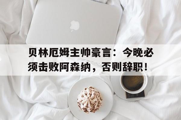 贝林厄姆主帅豪言：今晚必须击败阿森纳，否则辞职！